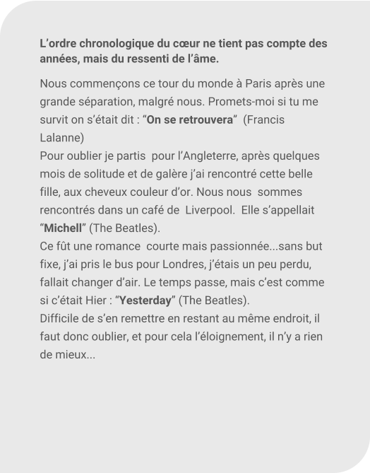 Lordre chronologique du cur ne tient pas compte des annes, mais du ressenti de lme.  Nous commenons ce tour du monde  Paris aprs une  grande sparation, malgr nous. Promets-moi si tu me survit on stait dit : On se retrouvera  (Francis Lalanne) Pour oublier je partis  pour lAngleterre, aprs quelques mois de solitude et de galre jai rencontr cette belle fille, aux cheveux couleur dor. Nous nous  sommes rencontrs dans un caf de  Liverpool.  Elle sappellait Michell (The Beatles).  Ce ft une romance  courte mais passionne...sans but fixe, jai pris le bus pour Londres, jtais un peu perdu, fallait changer dair. Le temps passe, mais cest comme si ctait Hier : Yesterday (The Beatles).  Difficile de sen remettre en restant au mme endroit, il faut donc oublier, et pour cela lloignement, il ny a rien de mieux...