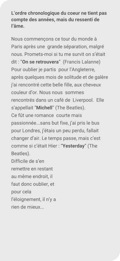 Lordre chronologique du coeur ne tient pas compte des annes, mais du ressenti de lme.  Nous commenons ce tour du monde  Paris aprs une  grande sparation, malgr nous. Promets-moi si tu me survit on stait dit : On se retrouvera  (Francis Lalanne) Pour oublier je partis  pour lAngleterre, aprs quelques mois de solitude et de galre jai rencontr cette belle fille, aux cheveux couleur dor. Nous nous  sommes rencontrs dans un caf de  Liverpool.  Elle sappellait Michell (The Beatles).  Ce ft une romance  courte mais passionne...sans but fixe, jai pris le bus pour Londres, jtais un peu perdu, fallait changer dair. Le temps passe, mais cest comme si ctait Hier : Yesterday (The Beatles).  Difficile de sen remettre en restant au mme endroit, il faut donc oublier, et pour cela lloignement, il ny a rien de mieux...