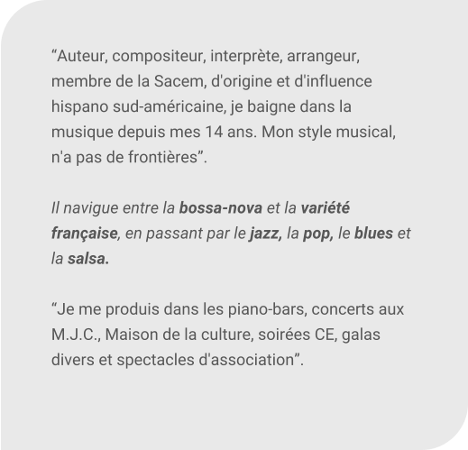 Auteur, compositeur, interprte, arrangeur, membre de la Sacem, d'origine et d'influence hispano sud-amricaine, je baigne dans la musique depuis mes 14 ans. Mon style musical, n'a pas de frontires.  Il navigue entre la bossa-nova et la varit franaise, en passant par le jazz, la pop, le blues et la salsa.  Je me produis dans les piano-bars, concerts aux M.J.C., Maison de la culture, soires CE, galas divers et spectacles d'association.