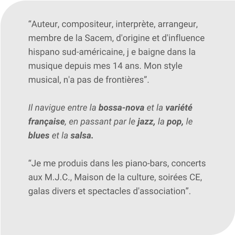 Auteur, compositeur, interprte, arrangeur, membre de la Sacem, d'origine et d'influence hispano sud-amricaine, j e baigne dans la musique depuis mes 14 ans. Mon style musical, n'a pas de frontires.  Il navigue entre la bossa-nova et la varit franaise, en passant par le jazz, la pop, le blues et la salsa.  Je me produis dans les piano-bars, concerts aux M.J.C., Maison de la culture, soires CE, galas divers et spectacles d'association.