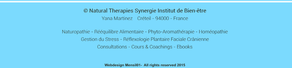  Natural Therapies Synergie Institut de Bien-tre Yana Martinez    Crteil - 94000 - France  Naturopathie - Rquilibre Alimentaire - Phyto-Aromathrapie - Homopathie  Gestion du Stress - Rflexologie Plantaire Faciale Crnienne Consultations - Cours & Coachings - Ebooks   Webdesign Mensil01-  All rights reserved 2015